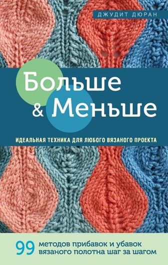 Больше и меньше: 99 методов прибавок и убавок вязаного полотна шаг за шагом. Идеальная техника для любого вязаного проекта